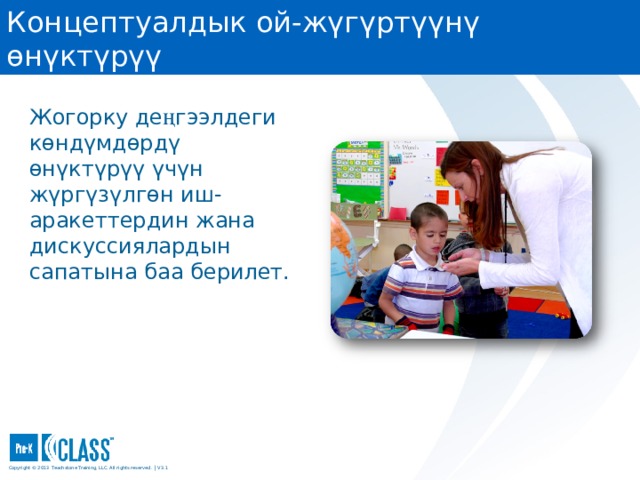 Концептуалдык ой-жүгүртүүнү өнүктүрүү Pre-K CLASS™ Observation Training Жогорку де ң гээлдеги көндүмдөрдү өнүктүрүү үчүн жүргүзүлгөн иш-аракеттердин жана дискуссиялардын сапатына баа берилет. What to Know You may wish to turn to the Concept Development face page in your manual (page 62) for easy reference. You may wish to turn to the Concept Development face page in your manual (page 62) for easy reference. What to Say and Do Share the following information about Concept Development: High Concept Development scores indicate a classroom environment that encourages children to understand and think about new material. In these settings, teachers encourage the development of critical skills that will help children learn throughout their lives. Concept Development focuses on the process of learning. Activities that require children to predict or problem-solve fall under Concept Development. Teachers who ask children questions, such as “How do you think we should do that?” or “Why do you think this one is better?” or “What do you think would happen if…?”, are helping children develop higher-order thinking skills. Copyright © 2013 Teachstone ® Training, LLC. All rights reserved. │ V3.3  