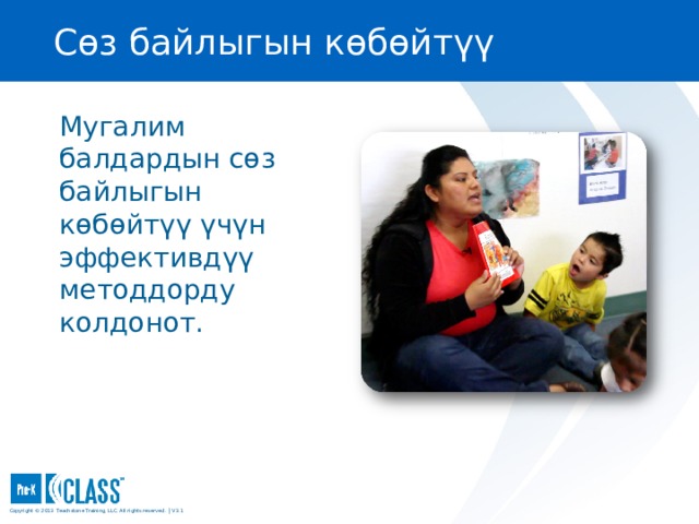 Сөз байлыгын көбөйтүү Pre-K CLASS™ Observation Training Мугалим балдардын сөз байлыгын көбөйтүү үчүн эффективдүү методдорду колдонот. What to Know What to Know What to Know You may wish to turn to the Language Modeling face page in your manual (page 75) for easy reference. You may wish to turn to the Language Modeling face page in your manual (page 75) for easy reference. What to Say and Do Explain that in classrooms with effective Language Modeling, there are frequent conversations between teachers and children that expose children to a wide range of vocabulary and give them practice with social communication. Copyright © 2013 Teachstone ® Training, LLC. All rights reserved. │ V3.3  