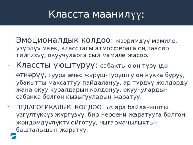 Класста маанил үү: Эмоционалдык колдоо: мээримдүү мамиле, үзүрлүү маек, класстагы атмосферага оң таасир тийгизүү, окуучуларга сый мамиле жасоо. Классты уюштуруу: сабакты оюн түрүнд ө  ө тк ө рүү , туура эмес жүрүш-турушту оң нукка буруу, убакытты максаттуу пайдалануу, ар түрдүү жолдорду жана окуу куралдарын колдонуу, окуучулардын сабакка болгон кызыгууларын жаратуу. ПЕДАГОГИКАЛЫК КОЛДОО : ө з ара байланышты үзгүлтүксүз жүргүзүү, бир нерсени жаратууга болгон ж ө нд ө мдүүлүктү ойготуу, чыгармачылыктын башталышын жаратуу. 