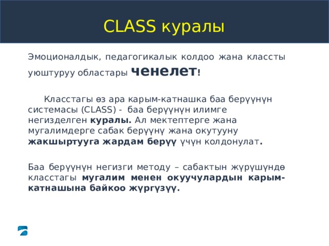 Introduction to the Pre-K Class Tool   CLASS куралы Эмоционалдык, педагогикалык колдоо жана классты уюштуруу областары ченелет !  Класстагы өз ара карым-катнашка баа берүүнүн системасы ( CLASS ) - баа берүүнүн илимге негизделген куралы. Ал  мектептерге жана мугалимдерге сабак берүүнү  жана  окутууну жакшыртууга жардам берүү үчүн колдонулат .  Баа берүүнүн негизги методу – сабактын жүрүшүндө класстагы мугалим менен окуучулардын карым-катнашына байкоо жүргүзүү.  Copyright © 2013 Teachstone Training, LLC. All rights reserved. │ V3.1  