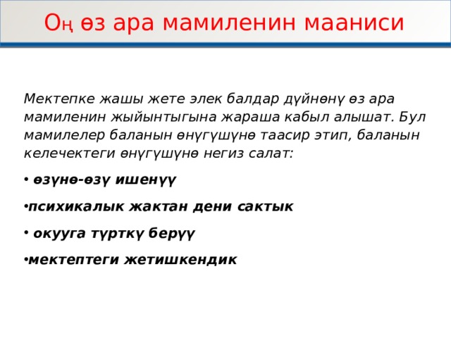 О ң ѳз ара мамиленин мааниси Мектепке жашы жете элек балдар дүйнѳнү ѳз ара мамиленин жыйынтыгына жараша кабыл алышат. Бул мамилелер баланын ѳнүгүшүнѳ таасир этип, баланын келечектеги ѳнүгүшүнѳ негиз салат:  ѳзүнѳ-ѳзү ишенүү психикалык жактан дени сактык  окууга түрткү берүү мектептеги жетишкендик    