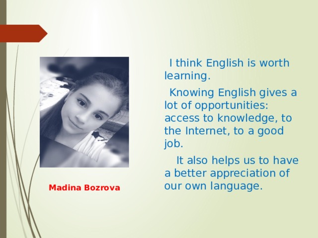  I think English is worth learning.  Knowing English gives a lot of opportunities: access to knowledge, to the Internet, to a good job.   It also helps us to have a better appreciation of our own language.  Madina Bozrova 