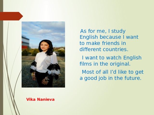  As for me, I study English because I want to make friends in different countries.  I want to watch English films in the original.  Most of all I’d like to get a good job in the future. Vika Nanieva 