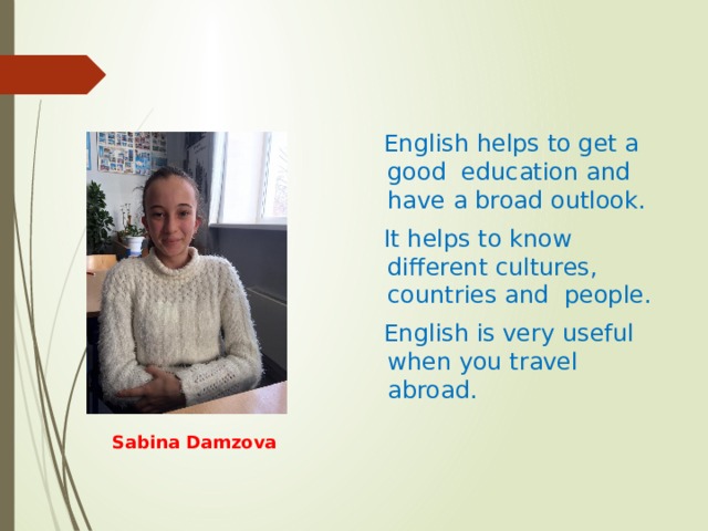  English helps to get a good education and have a broad outlook.  It helps to know different cultures, countries and people.  English is very useful when you travel abroad.   Sabina Damzova 