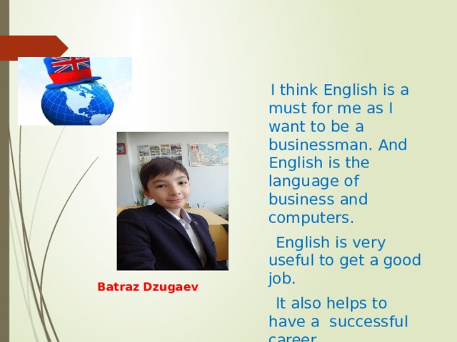  I think English is a must for me as I want to be a businessman. And English is the language of business and computers.  English is very useful to get a good job.  It also helps to have a successful career. Batraz Dzugaev 