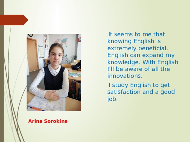  It seems to me that knowing English is extremely beneficial. English can expand my knowledge. With English I’ll be aware of all the innovations.  I study English to get satisfaction and a good job. Arina Sorokina 