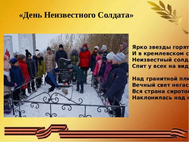 «День Неизвестного Солдата» Ярко звезды горят,  И в кремлевском саду   Неизвестный солдат   Спит у всех на виду.    Над гранитной плитой   Вечный свет негасим.   Вся страна сиротой   Наклонилась над ним.   