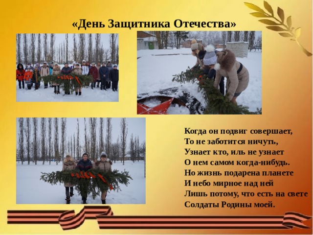  «День Защитника Отечества»    Когда он подвиг совершает, То не заботится ничуть, Узнает кто, иль не узнает О нем самом когда-нибудь. Но жизнь подарена планете И небо мирное над ней Лишь потому, что есть на свете Солдаты Родины моей. 