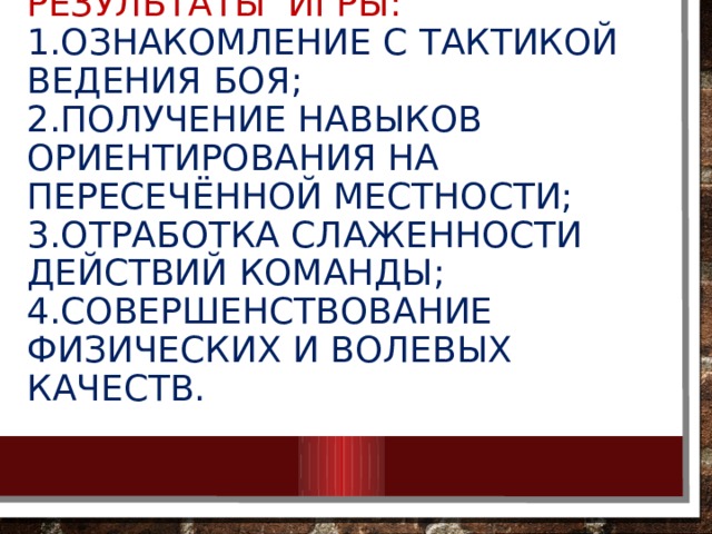 Результаты игры:  1.ознакомление с тактикой ведения боя;  2.получение навыков ориентирования на пересечённой местности;  3.отработка слаженности действий команды;  4.совершенствование физических и волевых качеств. 