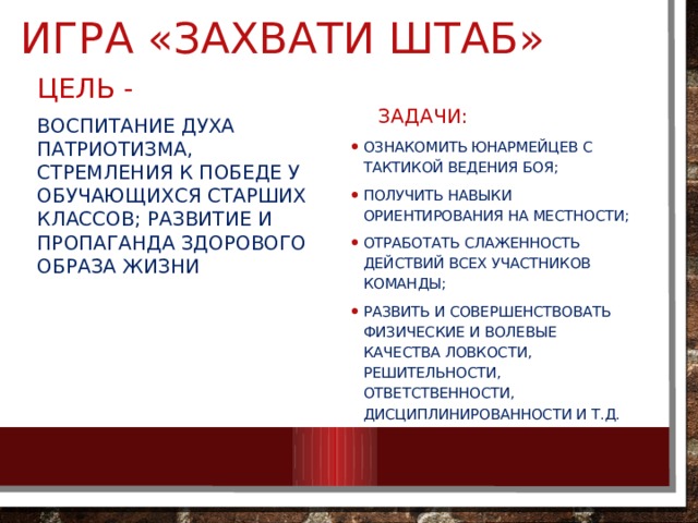 Игра «Захвати штаб» ЦЕЛЬ - Воспитание духа патриотизма, стремления к победе у обучающихся старших классов; развитие и пропаганда здорового образа жизни  ЗАДАЧИ: ознакомить юнармейцев с тактикой ведения боя; получить навыки ориентирования на местности; отработать слаженность действий всех участников команды; развить и совершенствовать физические и волевые качества ловкости, решительности, ответственности, дисциплинированности и т.д. 