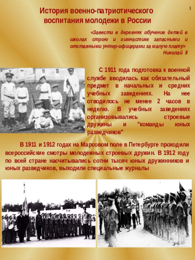 1 История военно-патриотического воспитания молодежи в России  «Завести в деревнях обучение детей в школах строю и гимнастике запасными и отставными унтер-офицерами за малую плату» Николай II  С 1911 года подготовка к военной службе вводилась как обязательный предмет в начальных и средних учебных заведениях. На нее отводилось не менее 2 часов в неделю. В учебных заведениях организовывались строевые дружины и 