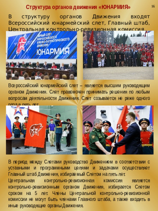 16 Структура органов движения «ЮНАРМИЯ» В структуру органов Движения входят Всероссийский юнармейский слет, Главный штаб, Центральная контрольно-ревизионная комиссия. Всероссийский юнармейский слет – является высшим руководящим органом Движения. Слет правомочен принимать решения по любым вопросам деятельности Движения. Слет созывается не реже одного раза в пять лет. В период между Слетами руководство Движением в соответствии с уставными и программными целями и задачами осуществляет Главный штаб Движения, избираемый Слетом на пять лет. Центральная контрольно-ревизионная комиссия является контрольно-ревизионным органом Движения, избирается Слетом сроком на 5 лет. Члены Центральной контрольно-ревизионной комиссии не могут быть членами Главного штаба, а также входить в иные руководящие органы Движения. 