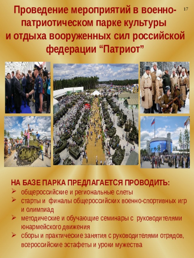 Проведение мероприятий в военно-патриотическом парке культуры 17 и отдыха вооруженных сил российской федерации “Патриот” НА БАЗЕ ПАРКА ПРЕДЛАГАЕТСЯ ПРОВОДИТЬ: общероссийские и региональные слеты старты и финалы общероссийских военно-спортивных игр и олимпиад методические и обучающие семинары с руководителями юнармейского движения сборы и практические занятия с руководителями отрядов, всероссийские эстафеты и уроки мужества  
