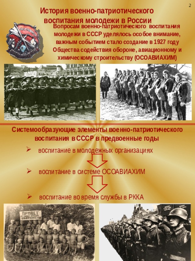 2 История военно-патриотического воспитания молодежи в России Вопросам военно-патриотического воспитания молодежи в СССР уделялось особое внимание, важным событием стало создание в 1927 году Общества содействия обороне, авиационному и химическому строительству (ОСОАВИАХИМ) Системообразующие элементы военно-патриотического воспитания в СССР в предвоенные годы воспитание в молодежных организациях воспитание в системе ОСОАВИАХИМ воспитание во время службы в РККА  