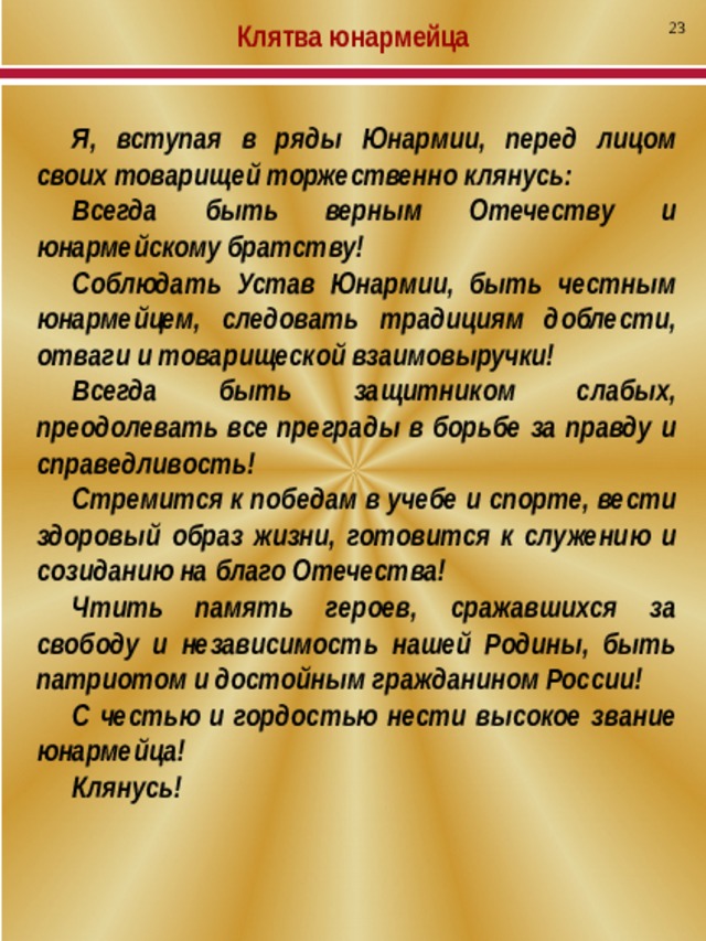 23 Клятва юнармейца Я, вступая в ряды Юнармии, перед лицом своих товарищей торжественно клянусь: Всегда быть верным Отечеству и юнармейскому братству! Соблюдать Устав Юнармии, быть честным юнармейцем, следовать традициям доблести, отваги и товарищеской взаимовыручки! Всегда быть защитником слабых, преодолевать все преграды в борьбе за правду и справедливость! Стремится к победам в учебе и спорте, вести здоровый образ жизни, готовится к служению и созиданию на благо Отечества! Чтить память героев, сражавшихся за свободу и независимость нашей Родины, быть патриотом и достойным гражданином России! С честью и гордостью нести высокое звание юнармейца! Клянусь! 