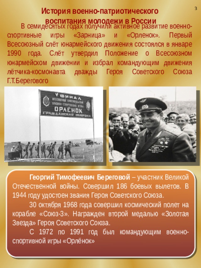 3 История военно-патриотического воспитания молодежи в России  В семидесятых годах получили активное развитие военно-спортивные игры «Зарница» и «Орленок». Первый Всесоюзный слёт юнармейского движения состоялся в январе 1990 года.  Слёт утвердил Положение о Всесоюзном юнармейском движении и избрал командующим движения лётчика-космонавта дважды Героя Советского Союза Г.Т.Берегового Георгий Тимофеевич Береговой – участник Великой Отечественной войны. Совершил 186 боевых вылетов. В 1944 году удостоен звания Героя Советского Союза. 30 октября 1968 года совершил космический полет на корабле «Союз-3». Награжден второй медалью «Золотая Звезда» Героя Советского Союза. С 1972 по 1991 год был командующим военно-спортивной игры «Орлёнок»  