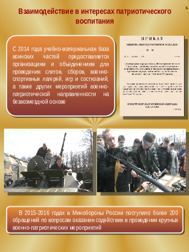 6 Взаимодействие в интересах патриотического воспитания С 2014 года учебно-материальная база воинских частей предоставляется организациям и объединениям для проведения слетов, сборов, военно-спортивных лагерей, игр и состязаний, а также других мероприятий военно-патриотической направленности на безвозмездной основе В 2015-2016 годах в Минобороны России поступило более 200 обращений по вопросам оказания содействия в проведении крупных военно-патриотических мероприятий 