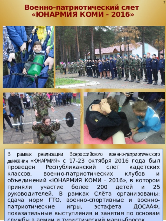 7 Военно-патриотический слет «ЮНАРМИЯ КОМИ - 2016» В рамках реализации Всероссийского военно-патриотического движения «ЮНАРМИЯ» с 17-23 октября 2016 года был проведен Республиканский слет кадетских классов, военно-патриотических клубов и объединений «ЮНАРМИЯ КОМИ – 2016», в котором приняли участие более 200 детей и 25 руководителей. В рамках Слёта организованы: сдача норм ГТО, военно-спортивные и военно-патриотические игры, эстафета ДОСААФ, показательные выступления и занятия по основам службы в армии и туристический марш-бросок. 