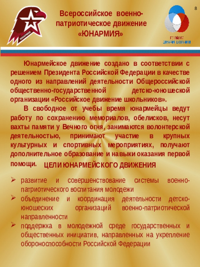 8 Всероссийское военно-патриотическое движение «ЮНАРМИЯ» Юнармейское движение создано в соответствии с решением Президента Российской Федерации в качестве одного из направлений деятельности Общероссийской общественно-государственной детско-юношеской организации «Российское движение школьников». В свободное от учебы время юнармейцы ведут работу по сохранению мемориалов, обелисков, несут вахты памяти у Вечного огня, занимаются волонтерской деятельностью, принимают участие в крупных культурных и спортивных мероприятиях, получают дополнительное образование и навыки оказания первой помощи.  ЦЕЛИ ЮНАРМЕЙСКОГО ДВИЖЕНИЯ развитие и совершенствование системы военно-патриотического воспитания молодежи объединение и координация деятельности детско-юношеских организаций военно-патриотической направленности поддержка в молодежной среде государственных и общественных инициатив, направленных на укрепление обороноспособности Российской Федерации 