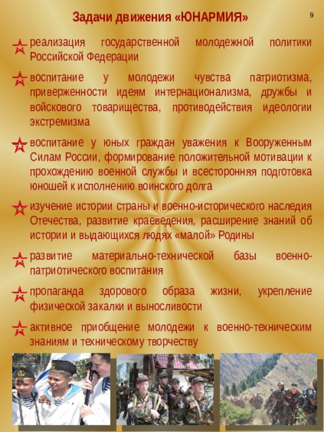 9 Задачи движения «ЮНАРМИЯ» реализация государственной молодежной политики Российской Федерации воспитание у молодежи чувства патриотизма, приверженности идеям интернационализма, дружбы и войскового товарищества, противодействия идеологии экстремизма воспитание у юных граждан уважения к Вооруженным Силам России, формирование положительной мотивации к прохождению военной службы и всесторонняя подготовка юношей к исполнению воинского долга изучение истории страны и военно-исторического наследия Отечества, развитие краеведения, расширение знаний об истории и выдающихся людях «малой» Родины развитие материально-технической базы военно-патриотического воспитания пропаганда здорового образа жизни, укрепление физической закалки и выносливости активное приобщение молодежи к военно-техническим знаниям и техническому творчеству 