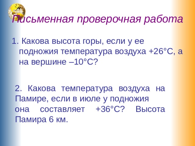 Письменная проверочная работа 1. Какова высота горы, если у ее подножия температура воздуха +26°С, а на вершине –10°С? 2. Какова температура воздуха на Памире, если в июле у подножия  она составляет +36°С? Высота Памира 6 км. 