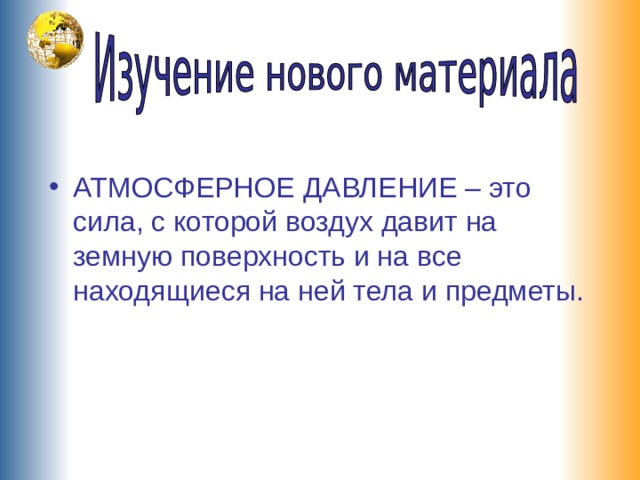 АТМОСФЕРНОЕ ДАВЛЕНИЕ – это сила, с которой воздух давит на земную поверхность и на все находящиеся на ней тела и предметы. 