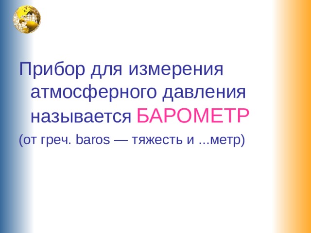 Прибор для измерения атмосферного давления называется  БАРОМЕТР (от греч. baros — тяжесть и ...метр) 
