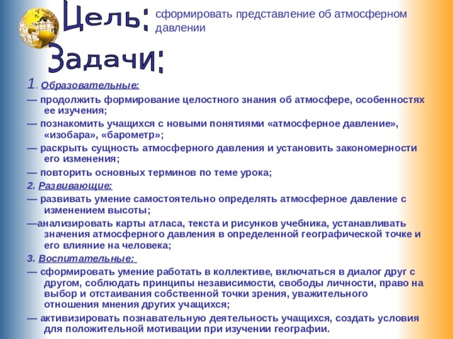 сформировать представление об атмосферном давлении  1 . Образовательные: — продолжить формирование целостного знания об атмосфере, особенностях ее изучения; — познакомить учащихся с новыми понятиями «атмосферное давление», «изобара», «барометр»; — раскрыть сущность атмосферного давления и установить закономерности его изменения; — повторить основных терминов по теме урока; 2. Развивающие:  — развивать умение самостоятельно определять атмосферное давление с изменением высоты; — анализировать карты атласа, текста и рисунков учебника, устанавливать значения атмосферного давления в определенной географической точке и его влияние на человека; 3. Воспитательные:  — сформировать умение работать в коллективе, включаться в диалог друг с другом, соблюдать принципы независимости, свободы личности, право на выбор и отстаивания собственной точки зрения, уважительного отношения мнения других учащихся; — активизировать познавательную деятельность учащихся, создать условия для положительной мотивации при изучении географии. 