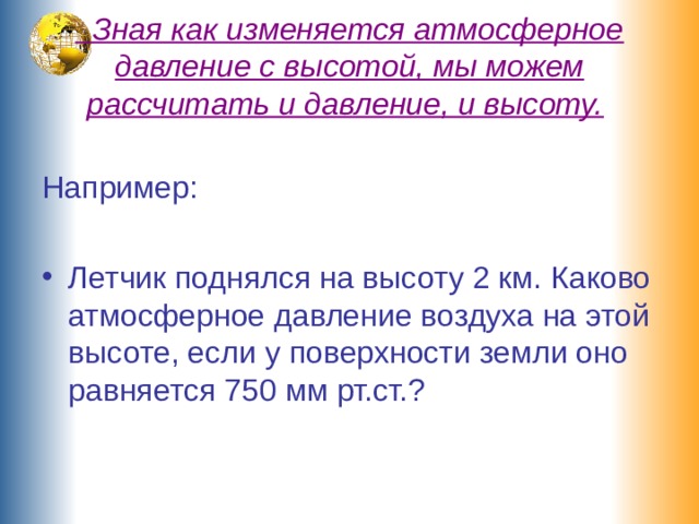  Зная как изменяется атмосферное давление с высотой, мы можем рассчитать и давление, и высоту.  Например: Летчик поднялся на высоту 2 км. Каково атмосферное давление воздуха на этой высоте, если у поверхности земли оно равняется 750 мм рт.ст.? 