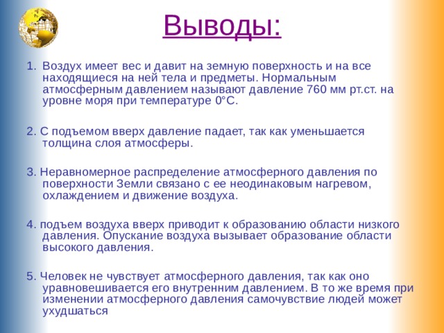 Выводы:   Воздух имеет вес и давит на земную поверхность и на все находящиеся на ней тела и предметы. Нормальным атмосферным давлением называют давление 760 мм рт.ст. на уровне моря при температуре 0°С.  2. С подъемом вверх давление падает, так как уменьшается толщина слоя атмосферы. 3. Неравномерное распределение атмосферного давления по поверхности Земли связано с ее неодинаковым нагревом, охлаждением и движение воздуха. 4. подъем воздуха вверх приводит к образованию области низкого давления. Опускание воздуха вызывает образование области высокого давления. 5. Человек не чувствует атмосферного давления, так как оно уравновешивается его внутренним давлением. В то же время при изменении атмосферного давления самочувствие людей может ухудшаться 