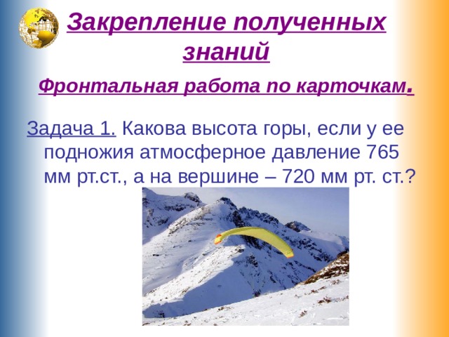 Закрепление полученных знаний  Фронтальная работа по карточкам . Задача 1. Какова высота горы, если у ее подножия атмосферное давление 765 мм рт.ст., а на вершине – 720 мм рт. ст.? 