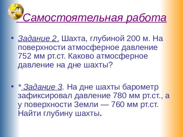  Самостоятельная работа Задание 2 . Шахта, глубиной 200 м. На поверхности атмосферное давление 752 мм рт.ст. Каково атмосферное давление на дне шахты?  * Задание 3 . На дне шахты барометр зафиксировал давление 780 мм рт.ст., а у поверхности Земли — 760 мм рт.ст. Найти глубину шахты .   