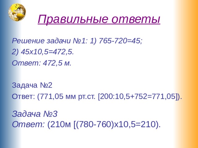 Правильные ответы Решение задачи №1: 1) 765-720=45; 2) 45х10,5=472,5. Ответ: 472,5 м. Задача №2 Ответ: (771,05 мм рт.ст. [200:10,5+752=771,05]). Задача №3 Ответ: (210м [(780-760)х10,5=210). 