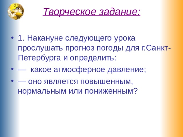 Творческое задание:   1. Накануне следующего урока прослушать прогноз погоды для г.Санкт-Петербурга и определить: — какое атмосферное давление; — оно является повышенным, нормальным или пониженным? 