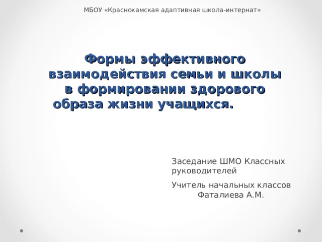 МБОУ «Краснокамская адаптивная школа-интернат» Формы эффективного взаимодействия семьи и школы в формировании здорового образа жизни учащихся.   Заседание ШМО Классных руководителей Учитель начальных классов Фаталиева А.М. 