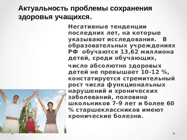 Актуальность проблемы сохранения здоровья учащихся. Негативные тенденции последних лет, на которые указывают исследования. В образовательных учреждениях РФ обучаются 13,62 миллиона детей, среди обучающих, число абсолютно здоровых детей не превышает 10-12 %, констатируется стремительный рост числа функциональных нарушений и хронических заболеваний, половина школьников 7-9 лет и более 60 % старшеклассников имеют хронические болезни.  