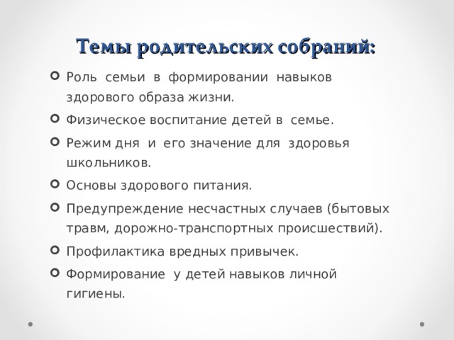 Темы родительских собраний: Роль семьи в формировании навыков здорового образа жизни. Физическое воспитание детей в семье. Режим дня и его значение для здоровья школьников. Основы здорового питания. Предупреждение несчастных случаев (бытовых травм, дорожно-транспортных происшествий). Профилактика вредных привычек. Формирование у детей навыков личной гигиены.  