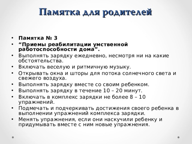 Памятка для родителей Памятка № 3 “ Приемы реабилитации умственной работоспособности дома”. Выполнять зарядку ежедневно, несмотря ни на какие обстоятельства. Включать веселую и ритмичную музыку. Открывать окна и шторы для потока солнечного света и свежего воздуха. Выполнять зарядку вместе со своим ребенком. Выполнять зарядку в течение 10 – 20 минут. Включать в комплекс зарядки не более 8 – 10 упражнений. Подмечать и подчеркивать достижения своего ребенка в выполнении упражнений комплекса зарядки. Менять упражнения, если они наскучили ребенку и придумывать вместе с ним новые упражнения.  