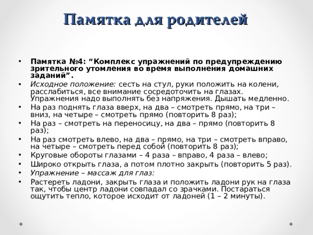 Памятка для родителей Памятка №4: “Комплекс упражнений по предупреждению зрительного утомления во время выполнения домашних заданий”. Исходное положение:  сесть на стул, руки положить на колени, расслабиться, все внимание сосредоточить на глазах. Упражнения надо выполнять без напряжения. Дышать медленно. На раз поднять глаза вверх, на два – смотреть прямо, на три – вниз, на четыре – смотреть прямо (повторить 8 раз); На раз – смотреть на переносицу, на два – прямо (повторить 8 раз); На раз смотреть влево, на два – прямо, на три – смотреть вправо, на четыре – смотреть перед собой (повторить 8 раз); Круговые обороты глазами – 4 раза – вправо, 4 раза – влево; Широко открыть глаза, а потом плотно закрыть (повторить 5 раз). Упражнение – массаж для глаз: Растереть ладони, закрыть глаза и положить ладони рук на глаза так, чтобы центр ладони совпадал со зрачками. Постараться ощутить тепло, которое исходит от ладоней (1 – 2 минуты). 