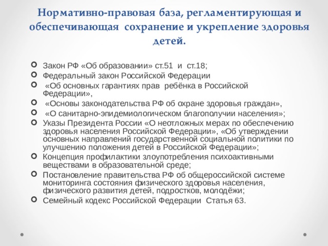 Нормативно-правовая база, регламентирующая и обеспечивающая сохранение и укрепление здоровья детей. Закон РФ «Об образовании» ст.51 и ст.18; Федеральный закон Российской Федерации  «Об основных гарантиях прав ребёнка в Российской Федерации»,  «Основы законодательства РФ об охране здоровья граждан»,  «О санитарно-эпидемиологическом благополучии населения»; Указы Президента России «О неотложных мерах по обеспечению здоровья населения Российской Федерации», «Об утверждении основных направлений государственной социальной политики по улучшению положения детей в Российской Федерации»; Концепция профилактики злоупотребления психоактивными веществами в образовательной среде; Постановление правительства РФ об общероссийской системе мониторинга состояния физического здоровья населения, физического развития детей, подростков, молодёжи; Семейный кодекс Российской Федерации Статья 63.  