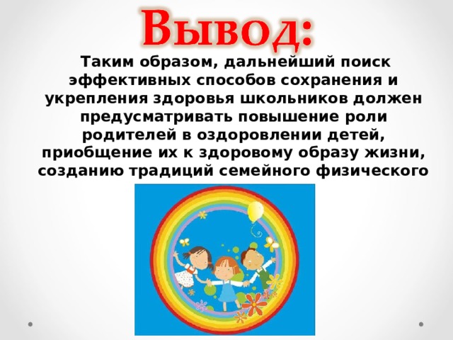  Таким образом, дальнейший поиск эффективных способов сохранения и укрепления здоровья школьников должен предусматривать повышение роли родителей в оздоровлении детей, приобщение их к здоровому образу жизни, созданию традиций семейного физического воспитания.  