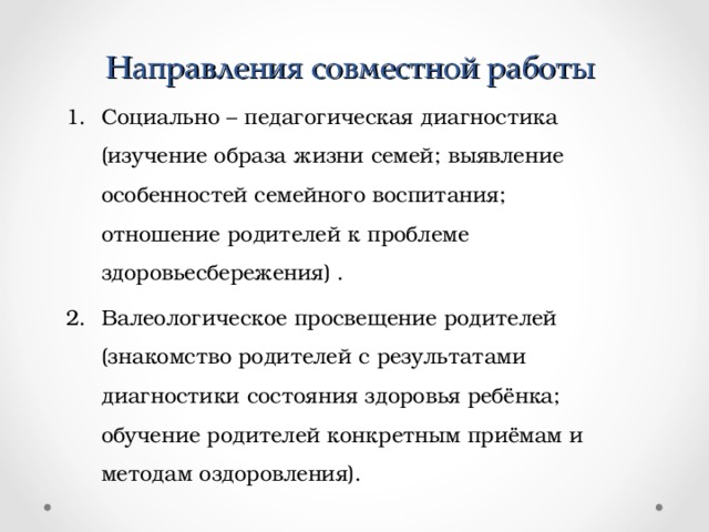 Направления совместной работы Социально – педагогическая диагностика (изучение образа жизни семей; выявление особенностей семейного воспитания; отношение родителей к проблеме здоровьесбережения) . Валеологическое просвещение родителей (знакомство родителей с результатами диагностики состояния здоровья ребёнка; обучение родителей конкретным приёмам и методам оздоровления). 