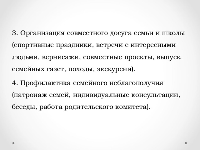 3. Организация совместного досуга семьи и школы (спортивные праздники, встречи с интересными людьми, вернисажи, совместные проекты, выпуск семейных газет, походы, экскурсии). 4. Профилактика семейного неблагополучия (патронаж семей, индивидуальные консультации, беседы, работа родительского комитета). 