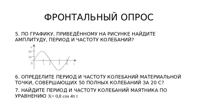 ФРОНТАЛЬНЫЙ ОПРОС 5. ПО ГРАФИКУ, ПРИВЕДЁННОМУ НА РИСУНКЕ НАЙДИТЕ АМПЛИТУДУ, ПЕРИОД И ЧАСТОТУ КОЛЕБАНИЙ? 6. ОПРЕДЕЛИТЕ ПЕРИОД И ЧАСТОТУ КОЛЕБАНИЙ МАТЕРИАЛЬНОЙ ТОЧКИ, СОВЕРШАЮЩИХ 50 ПОЛНЫХ КОЛЕБАНИЙ ЗА 20 С? 7. НАЙДИТЕ ПЕРИОД И ЧАСТОТУ КОЛЕБАНИЙ МАЯТНИКА ПО УРАВНЕНИЮ X= 0,8 cos 4π t 