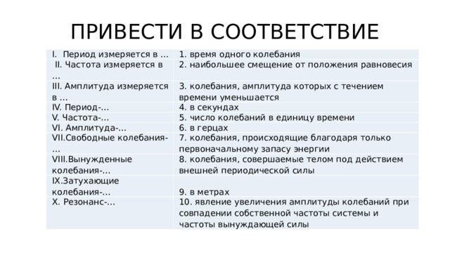 ПРИВЕСТИ В СООТВЕТСТВИЕ I. Период измеряется в … 1. время одного колебания  II. Частота измеряется в … 2. наибольшее смещение от положения равновесия III. Амплитуда измеряется в … 3. колебания, амплитуда которых с течением времени уменьшается IV. Период-… 4. в секундах V. Частота-… VI. Амплитуда-… 5. число колебаний в единицу времени 6. в герцах VII.Свободные колебания-… 7. колебания, происходящие благодаря только первоначальному запасу энергии VIII.Вынужденные колебания-… 8. колебания, совершаемые телом под действием внешней периодической силы IX.Затухающие колебания-… X. Резонанс-… 9. в метрах 10. явление увеличения амплитуды колебаний при совпадении собственной частоты системы и частоты вынуждающей силы 