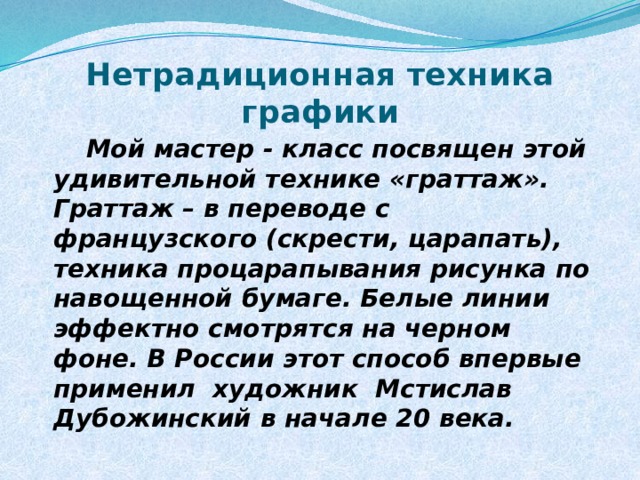 Нетрадиционная техника графики  Мой мастер - класс посвящен этой удивительной технике «граттаж». Граттаж – в переводе с французского (скрести, царапать), техника процарапывания рисунка по навощенной бумаге. Белые линии эффектно смотрятся на черном фоне. В России этот способ впервые применил художник Мстислав Дубожинский в начале 20 века. 