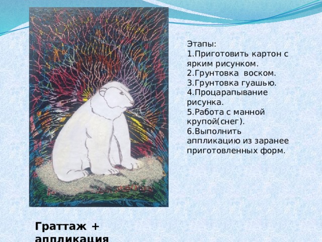 Этапы: 1.Приготовить картон с ярким рисунком. 2.Грунтовка воском. 3.Грунтовка гуашью. 4.Процарапывание рисунка. 5.Работа с манной крупой(снег). 6.Выполнить аппликацию из заранее приготовленных форм. Граттаж + аппликация 