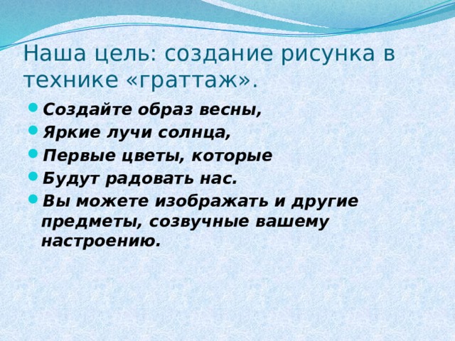 Наша цель: создание рисунка в технике «граттаж». Создайте образ весны, Яркие лучи солнца, Первые цветы, которые Будут радовать нас. Вы можете изображать и другие предметы, созвучные вашему настроению.  