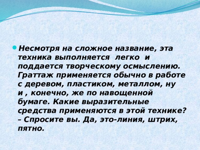 Несмотря на сложное название, эта техника выполняется легко и поддается творческому осмыслению. Граттаж применяется обычно в работе с деревом, пластиком, металлом, ну и , конечно, же по навощенной бумаге. Какие выразительные средства применяются в этой технике? – Спросите вы. Да, это-линия, штрих, пятно. 