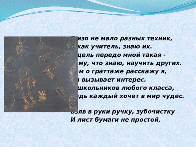 В изо не мало разных техник, Я как учитель, знаю их. И цель передо мной такая - Тому, что знаю, научить других. Вам о граттаже расскажу я, Он вызывает интерес. У школьников любого класса, Ведь каждый хочет в мир чудес. Взяв в руки ручку, зубочистку И лист бумаги не простой , 